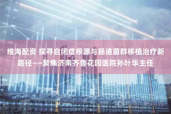 维海配资 探寻自闭症根源与肠道菌群移植治疗新路径——聚焦济南齐鲁花园医院孙叶华主任