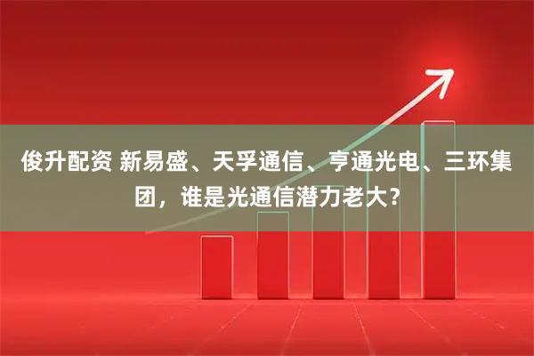 俊升配资 新易盛、天孚通信、亨通光电、三环集团，谁是光通信潜力老大？