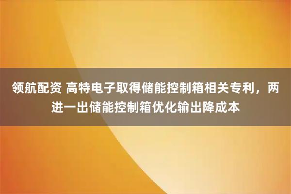 领航配资 高特电子取得储能控制箱相关专利，两进一出储能控制箱优化输出降成本