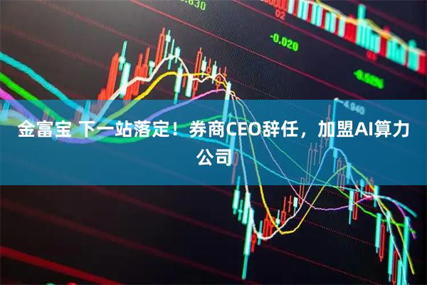 金富宝 下一站落定！券商CEO辞任，加盟AI算力公司