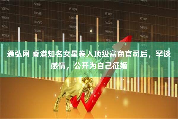 通弘网 香港知名女星卷入顶级富商官司后，罕谈感情，公开为自己征婚