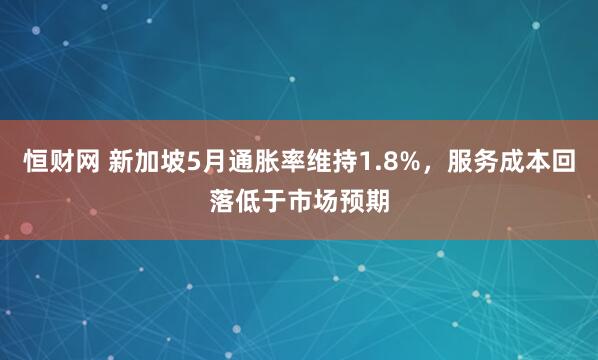 恒财网 新加坡5月通胀率维持1.8%，服务成本回落低于市场预期